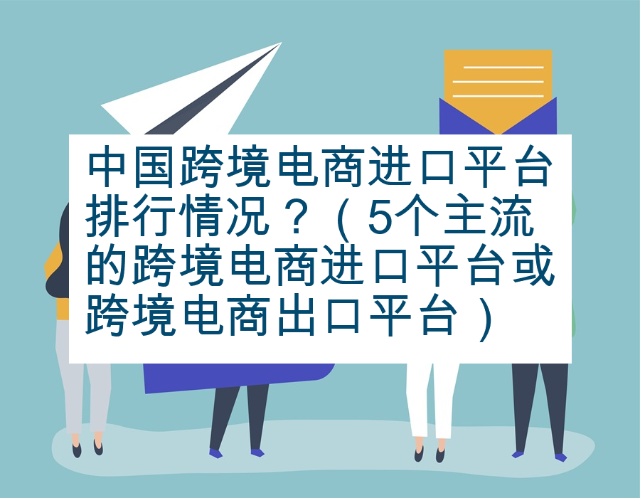 中国跨境电商进口平台排行情况？（5个主流的跨境电商进口平台或跨境电商出口平台）