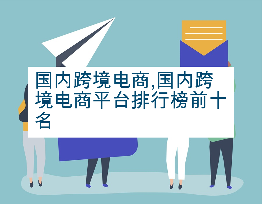 国内跨境电商,国内跨境电商平台排行榜前十名