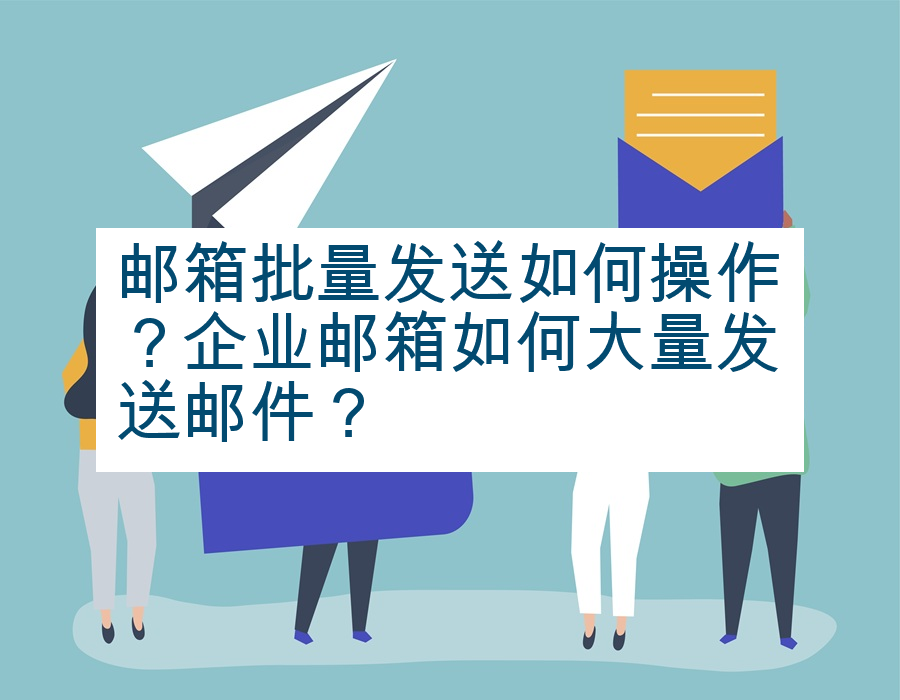 邮箱批量发送如何操作？企业邮箱如何大量发送邮件？